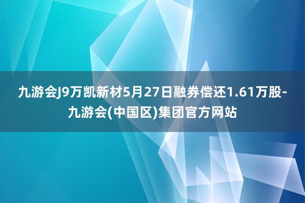 九游会J9万凯新材5月27日融券偿还1.61万股-九游会(中国区)集团官方网站