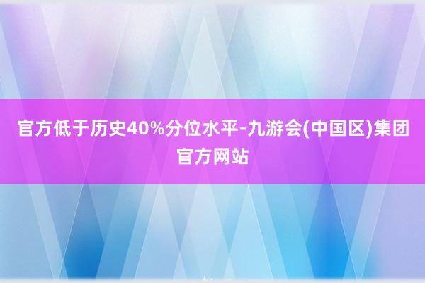 官方低于历史40%分位水平-九游会(中国区)集团官方网站