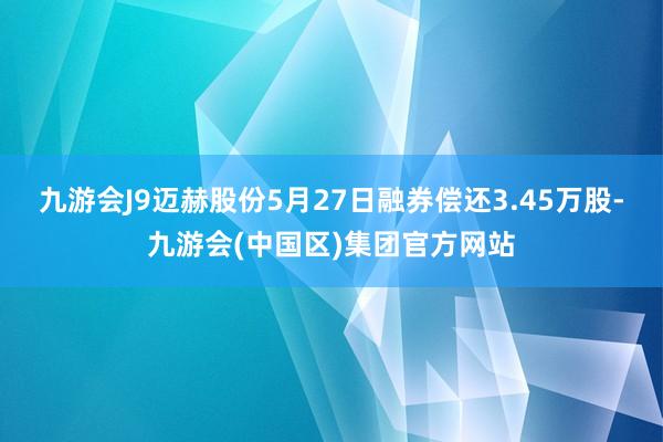 九游会J9迈赫股份5月27日融券偿还3.45万股-九游会(中国区)集团官方网站