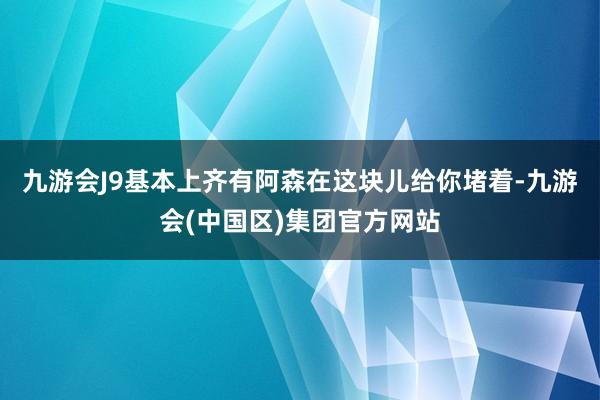 九游会J9基本上齐有阿森在这块儿给你堵着-九游会(中国区)集团官方网站