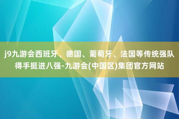 j9九游会西班牙、德国、葡萄牙、法国等传统强队得手挺进八强-九游会(中国区)集团官方网站