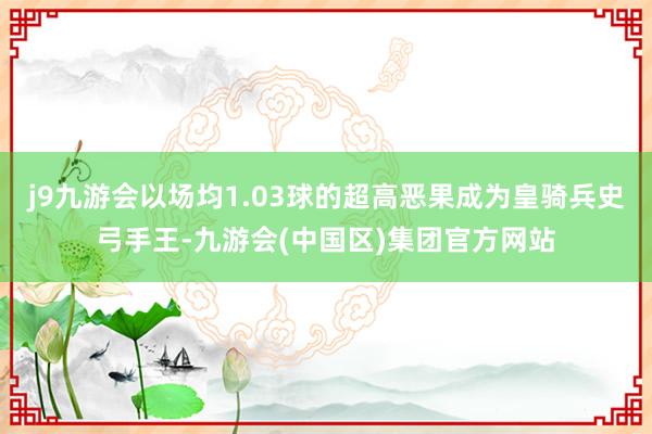 j9九游会以场均1.03球的超高恶果成为皇骑兵史弓手王-九游会(中国区)集团官方网站