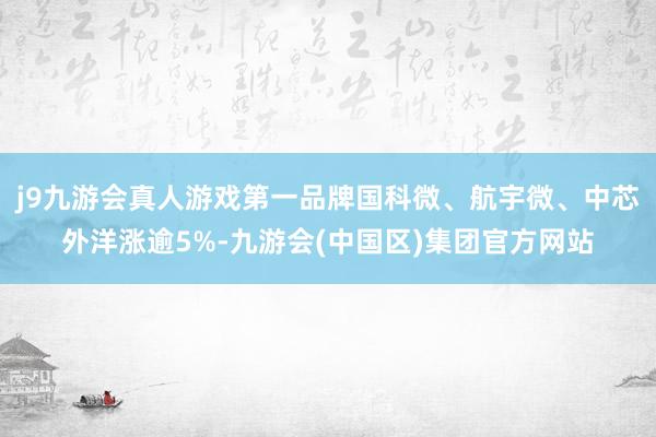 j9九游会真人游戏第一品牌国科微、航宇微、中芯外洋涨逾5%-九游会(中国区)集团官方网站