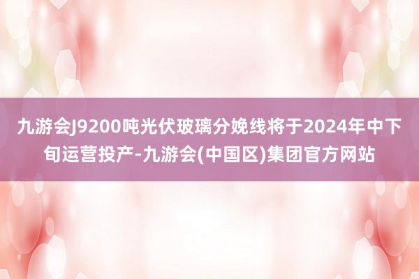 九游会J9200吨光伏玻璃分娩线将于2024年中下旬运营投产-九游会(中国区)集团官方网站