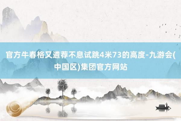 官方牛春格又遴荐不息试跳4米73的高度-九游会(中国区)集团官方网站