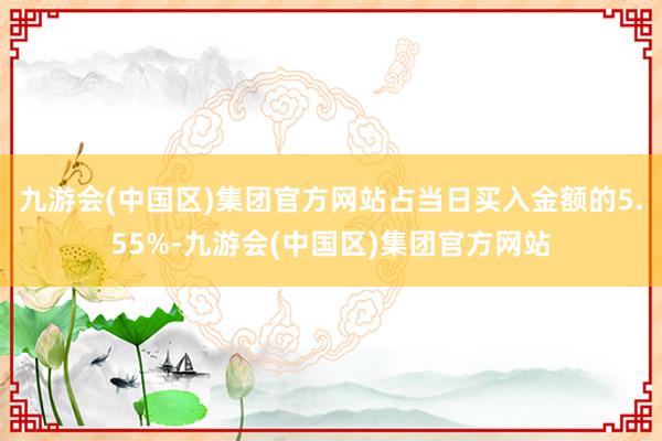 九游会(中国区)集团官方网站占当日买入金额的5.55%-九游会(中国区)集团官方网站