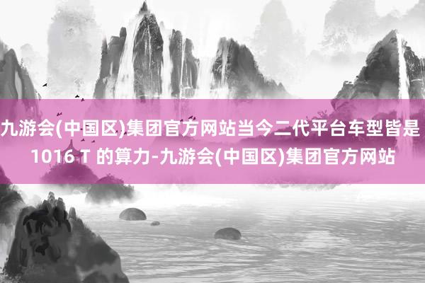 九游会(中国区)集团官方网站当今二代平台车型皆是 1016 T 的算力-九游会(中国区)集团官方网站