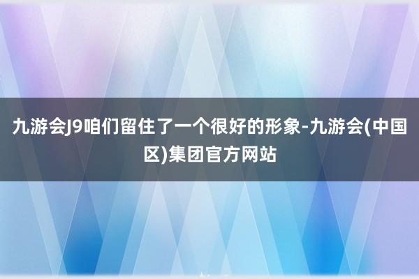 九游会J9咱们留住了一个很好的形象-九游会(中国区)集团官方网站