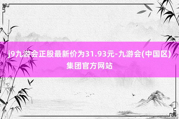 j9九游会正股最新价为31.93元-九游会(中国区)集团官方网站