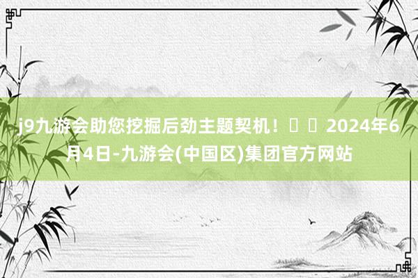 j9九游会助您挖掘后劲主题契机！		2024年6月4日-九游会(中国区)集团官方网站