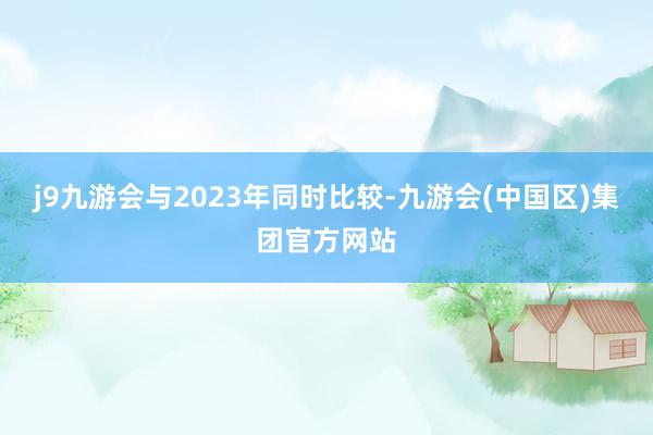 j9九游会与2023年同时比较-九游会(中国区)集团官方网站