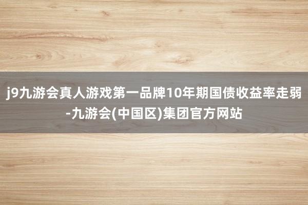 j9九游会真人游戏第一品牌10年期国债收益率走弱-九游会(中国区)集团官方网站