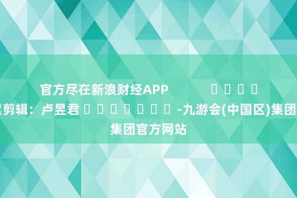 官方尽在新浪财经APP            						连累剪辑：卢昱君 							-九游会(中国区)集团官方网站