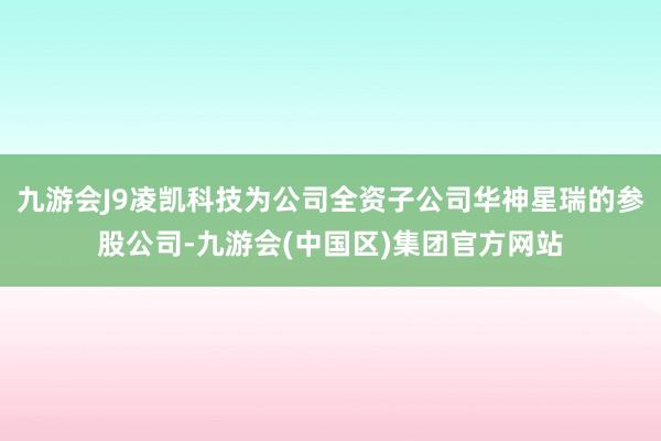 九游会J9凌凯科技为公司全资子公司华神星瑞的参股公司-九游会(中国区)集团官方网站