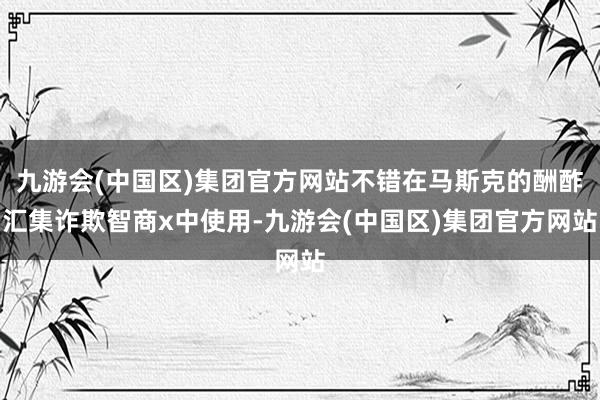 九游会(中国区)集团官方网站不错在马斯克的酬酢汇集诈欺智商x中使用-九游会(中国区)集团官方网站