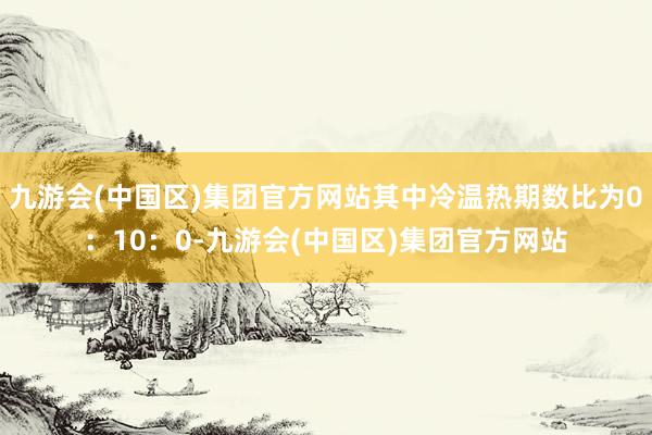 九游会(中国区)集团官方网站其中冷温热期数比为0：10：0-九游会(中国区)集团官方网站