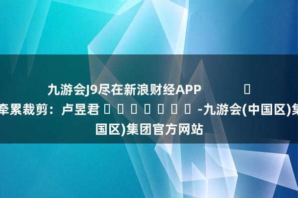 九游会J9尽在新浪财经APP            						牵累裁剪：卢昱君 							-九游会(中国区)集团官方网站