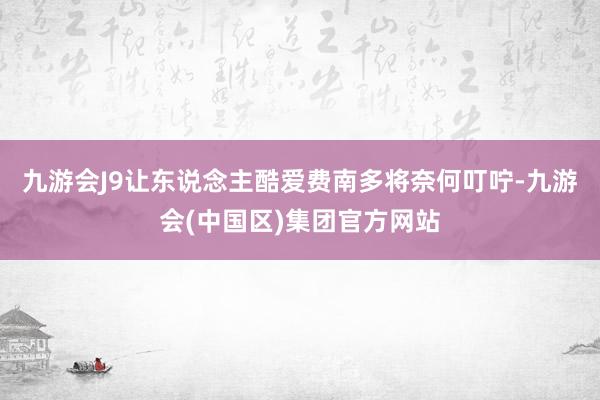 九游会J9让东说念主酷爱费南多将奈何叮咛-九游会(中国区)集团官方网站