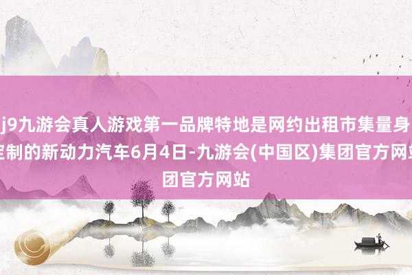 j9九游会真人游戏第一品牌特地是网约出租市集量身定制的新动力汽车　　6月4日-九游会(中国区)集团官方网站