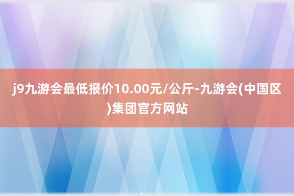 j9九游会最低报价10.00元/公斤-九游会(中国区)集团官方网站