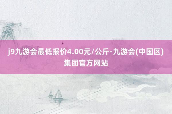 j9九游会最低报价4.00元/公斤-九游会(中国区)集团官方网站