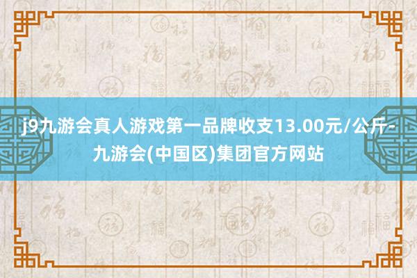 j9九游会真人游戏第一品牌收支13.00元/公斤-九游会(中国区)集团官方网站