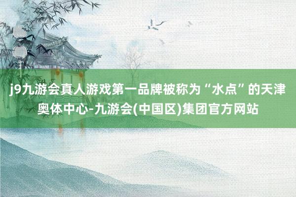 j9九游会真人游戏第一品牌被称为“水点”的天津奥体中心-九游会(中国区)集团官方网站