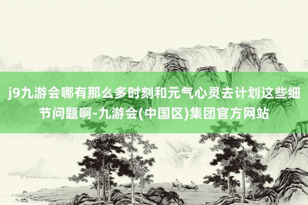 j9九游会哪有那么多时刻和元气心灵去计划这些细节问题啊-九游会(中国区)集团官方网站