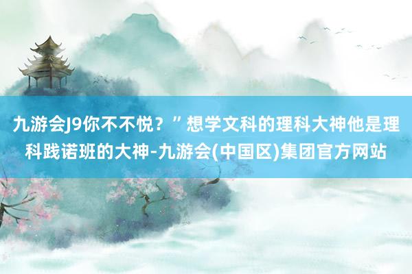 九游会J9你不不悦？”想学文科的理科大神他是理科践诺班的大神-九游会(中国区)集团官方网站