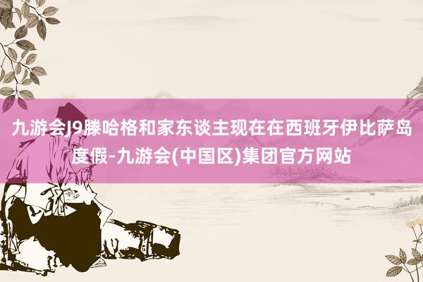 九游会J9滕哈格和家东谈主现在在西班牙伊比萨岛度假-九游会(中国区)集团官方网站