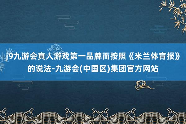 j9九游会真人游戏第一品牌而按照《米兰体育报》的说法-九游会(中国区)集团官方网站