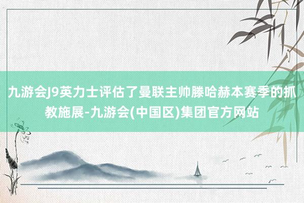 九游会J9英力士评估了曼联主帅滕哈赫本赛季的抓教施展-九游会(中国区)集团官方网站