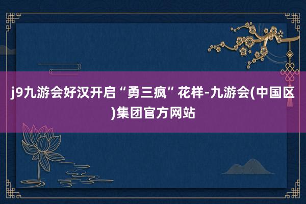 j9九游会好汉开启“勇三疯”花样-九游会(中国区)集团官方网站