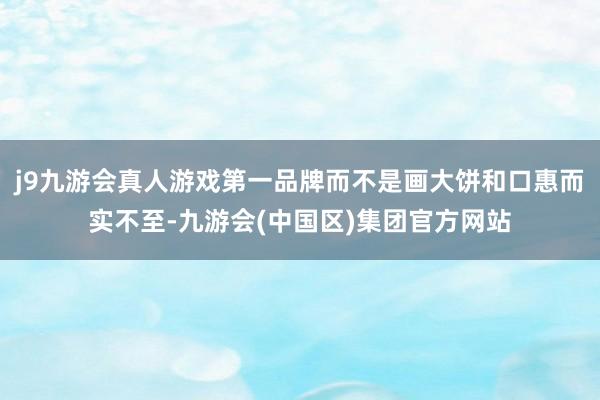 j9九游会真人游戏第一品牌而不是画大饼和口惠而实不至-九游会(中国区)集团官方网站