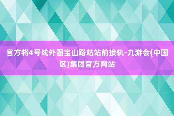 官方将4号线外圈宝山路站站前接轨-九游会(中国区)集团官方网站