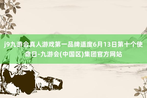 j9九游会真人游戏第一品牌适度6月13日第十个使命日-九游会(中国区)集团官方网站