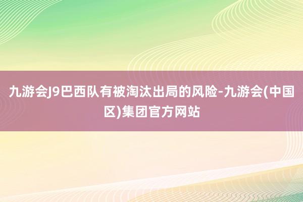 九游会J9巴西队有被淘汰出局的风险-九游会(中国区)集团官方网站