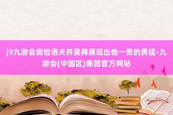 j9九游会奥恰洛夫并莫得展现出他一贯的勇猛-九游会(中国区)集团官方网站