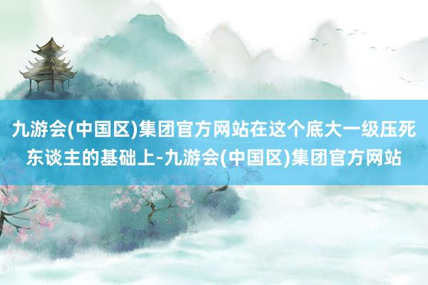 九游会(中国区)集团官方网站在这个底大一级压死东谈主的基础上-九游会(中国区)集团官方网站