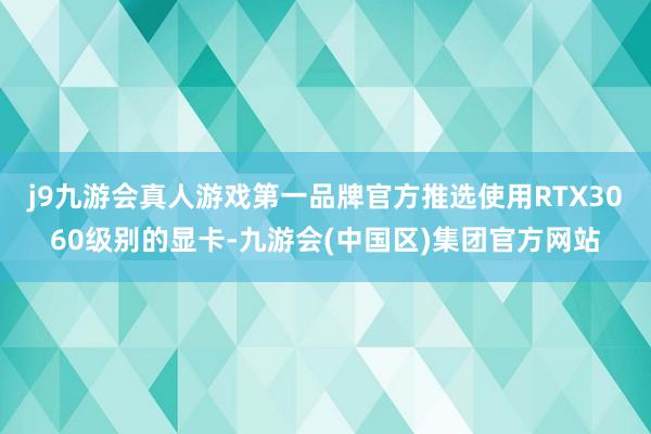 j9九游会真人游戏第一品牌官方推选使用RTX3060级别的显卡-九游会(中国区)集团官方网站