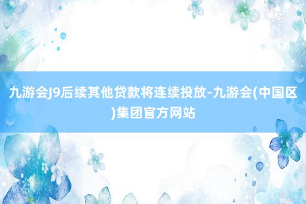 九游会J9后续其他贷款将连续投放-九游会(中国区)集团官方网站