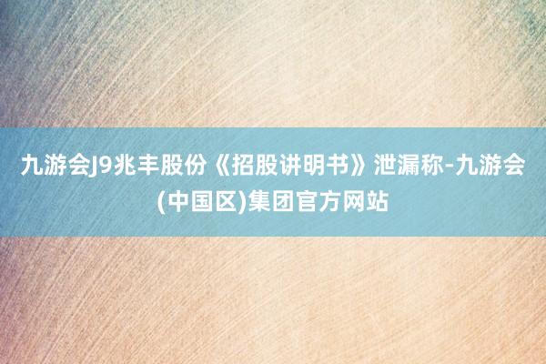 九游会J9兆丰股份《招股讲明书》泄漏称-九游会(中国区)集团官方网站