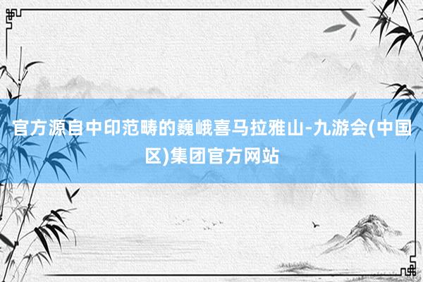 官方源自中印范畴的巍峨喜马拉雅山-九游会(中国区)集团官方网站