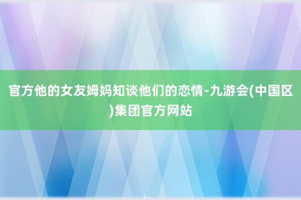 官方他的女友姆妈知谈他们的恋情-九游会(中国区)集团官方网站