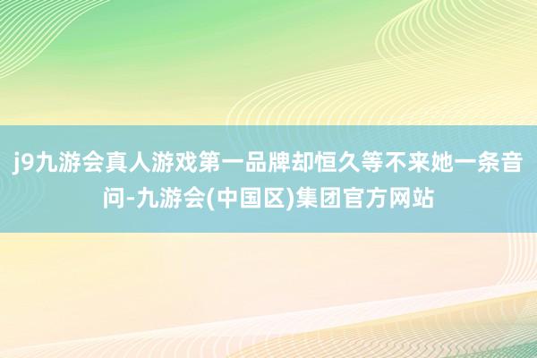 j9九游会真人游戏第一品牌却恒久等不来她一条音问-九游会(中国区)集团官方网站