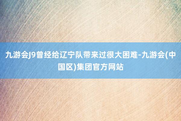 九游会J9曾经给辽宁队带来过很大困难-九游会(中国区)集团官方网站