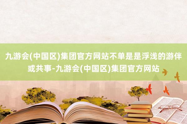 九游会(中国区)集团官方网站不单是是浮浅的游伴或共事-九游会(中国区)集团官方网站