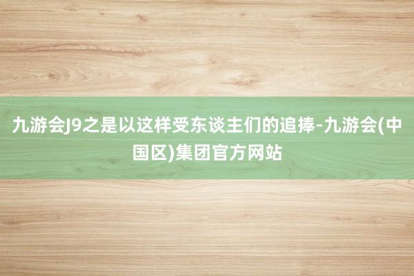 九游会J9之是以这样受东谈主们的追捧-九游会(中国区)集团官方网站