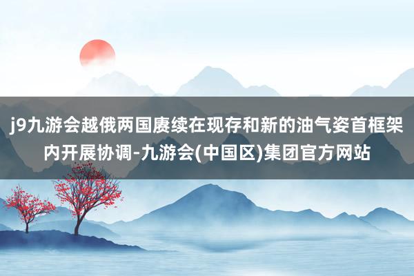 j9九游会越俄两国赓续在现存和新的油气姿首框架内开展协调-九游会(中国区)集团官方网站