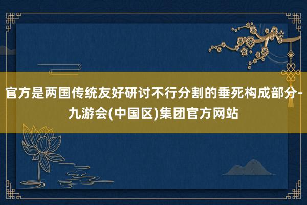 官方是两国传统友好研讨不行分割的垂死构成部分-九游会(中国区)集团官方网站